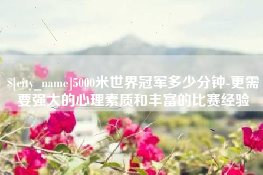 乌海5000米世界冠军多少分钟-更需要强大的心理素质和丰富的比赛经验