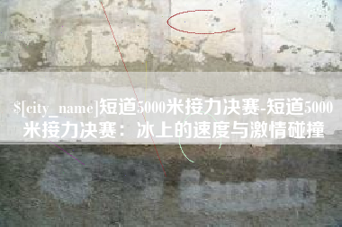 乌海短道5000米接力决赛-短道5000米接力决赛：冰上的速度与激情碰撞