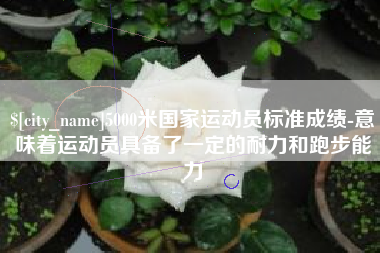 乌海5000米国家运动员标准成绩-意味着运动员具备了一定的耐力和跑步能力