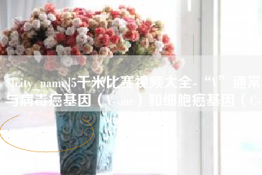 乌海5千米比赛视频大全-“V”通常与病毒癌基因（V-onc）和细胞癌基因（C-onc）相关