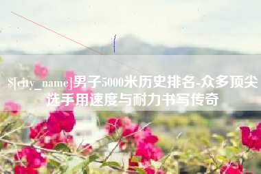 乌海男子5000米历史排名-众多顶尖选手用速度与耐力书写传奇