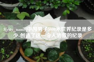 乌海中国男子5000米世界纪录是多少-创造了这一令人骄傲的纪录